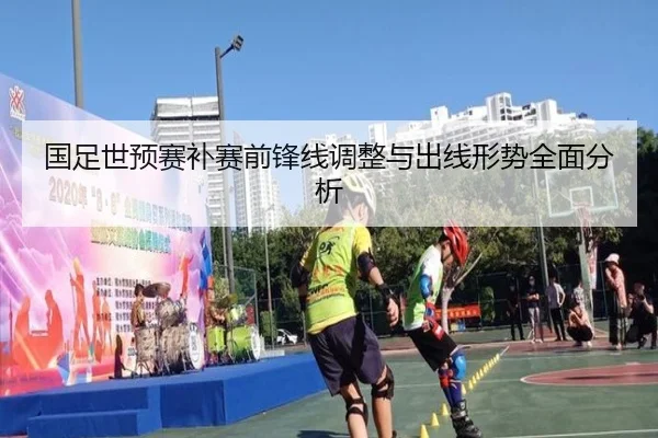 国足世预赛补赛前锋线调整与出线形势全面分析
