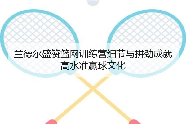 兰德尔盛赞篮网训练营细节与拼劲成就高水准赢球文化